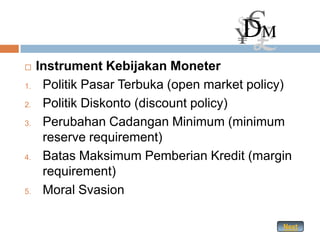     Instrument Kebijakan Moneter
1.    Politik Pasar Terbuka (open market policy)
2.    Politik Diskonto (discount policy)
3.    Perubahan Cadangan Minimum (minimum
      reserve requirement)
4.    Batas Maksimum Pemberian Kredit (margin
      requirement)
5.    Moral Svasion

                                              Next
 