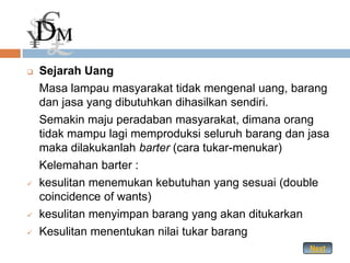    Sejarah Uang
    Masa lampau masyarakat tidak mengenal uang, barang
    dan jasa yang dibutuhkan dihasilkan sendiri.
    Semakin maju peradaban masyarakat, dimana orang
    tidak mampu lagi memproduksi seluruh barang dan jasa
    maka dilakukanlah barter (cara tukar-menukar)
    Kelemahan barter :
   kesulitan menemukan kebutuhan yang sesuai (double
    coincidence of wants)
   kesulitan menyimpan barang yang akan ditukarkan
   Kesulitan menentukan nilai tukar barang
                                                    Next
 