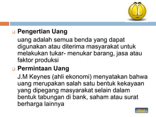    Pengertian Uang
    uang adalah semua benda yang dapat
    digunakan atau diterima masyarakat untuk
    melakukan tukar- menukar barang, jasa atau
    faktor produksi
   Permintaan Uang
    J.M Keynes (ahli ekonomi) menyatakan bahwa
    uang merupakan salah satu bentuk kekayaan
    yang dipegang masyarakat selain dalam
    bentuk tabungan di bank, saham atau surat
    berharga lainnya
                                          Next
 
