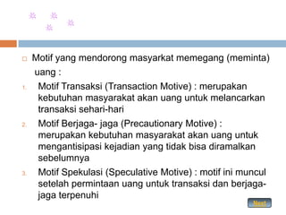     Motif yang mendorong masyarkat memegang (meminta)
     uang :
1.    Motif Transaksi (Transaction Motive) : merupakan
      kebutuhan masyarakat akan uang untuk melancarkan
      transaksi sehari-hari
2.    Motif Berjaga- jaga (Precautionary Motive) :
      merupakan kebutuhan masyarakat akan uang untuk
      mengantisipasi kejadian yang tidak bisa diramalkan
      sebelumnya
3.    Motif Spekulasi (Speculative Motive) : motif ini muncul
      setelah permintaan uang untuk transaksi dan berjaga-
      jaga terpenuhi
                                                         Next
 