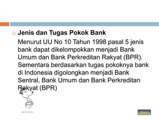    Jenis dan Tugas Pokok Bank
    Menurut UU No 10 Tahun 1998 pasal 5 jenis
    bank dapat dikelompokkan menjadi Bank
    Umum dan Bank Perkreditan Rakyat (BPR).
    Sementara berdasarkan tugas pokoknya bank
    di Indonesia digolongkan menjadi Bank
    Sentral, Bank Umum dan Bank Perkreditan
    Rakyat (BPR)


                                          Next
 