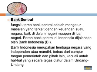    Bank Sentral
    fungsi utama bank sentral adalah mengatur
    masalah yang terkait dengan keuangan suatu
    negara, baik di dalam negeri maupun di luar
    negeri. Peran bank sentral di Indonesia dijalankan
    oleh Bank Indonesia (BI).
    Bank Indonesia merupakan lembaga negara yang
    independen atau mandiri, bebas dari campur
    tangan pemerintah dan pihak lain, kecuali untuk
    hal-hal yang secara tegas diatur dalam Undang-
    Undang
                                                  Next
 