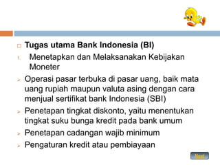     Tugas utama Bank Indonesia (BI)
1.     Menetapkan dan Melaksanakan Kebijakan
       Moneter
    Operasi pasar terbuka di pasar uang, baik mata
     uang rupiah maupun valuta asing dengan cara
     menjual sertifikat bank Indonesia (SBI)
    Penetapan tingkat diskonto, yaitu menentukan
     tingkat suku bunga kredit pada bank umum
    Penetapan cadangan wajib minimum
    Pengaturan kredit atau pembiayaan
                                                 Next
 
