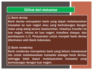 1) Bank devisa
Bank devisa merupakan bank yang dapat melaksanakan
transaksi ke luar negeri atau yang berhubungan dengan
mata uang asing secara keseluruhan, misalnya transfer ke
luar negeri, inkaso ke luar negeri, travellers cheque, dan
pembayaran L/C. Persyaratan untuk menjadi bank devisa
ditentukan oleh Bank Indonesia.
2) Bank nondevisa
Bank nondevisa merupakan bank yang belum mempunyai
izin untuk melaksanakan transaksi sebagai bank devisa,
sehingga tidak dapat melaksanakan transaksi yang
berhubungan dengan luar negeri.
Dilihat dari statusnya
 