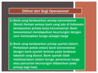 1) Bank yang berdasarkan prinsip konvensional
(Barat) Hampir semua bank yang ada di Indonesia
berdasarkan prinsip kerja konvensional. Bank
konvensional mendapatkan keuntungan dengan
cara menetapkan bunga sebagai harga
2) Bank yang berdasarkan prinsip syariah (Islam)
Perbedaan pokok antara bank konvensional
dengan bank syariah terletak pada landasan
falsafah yang dianut. Bank syariah tidak
melaksanakan sistem bunga, penentuan harga
atau pencarian keuntungan didasarkan pada
prinsip bagi hasil.
Dilihat dari Segi Operasional
 