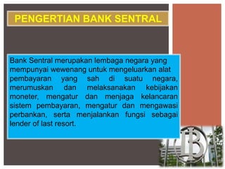 Bank Sentral merupakan lembaga negara yang
mempunyai wewenang untuk mengeluarkan alat
pembayaran yang sah di suatu negara,
merumuskan dan melaksanakan kebijakan
moneter, mengatur dan menjaga kelancaran
sistem pembayaran, mengatur dan mengawasi
perbankan, serta menjalankan fungsi sebagai
lender of last resort.
PENGERTIAN BANK SENTRAL
 