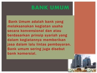 Bank Umum adalah bank yang
melaksanakan kegiatan usaha
secara konvensional dan atau
berdasarkan prinsip syariah yang
dalam kegiatannya memberikan
jasa dalam lalu lintas pembayaran.
Bank umum sering juga disebut
bank komersial.
BANK UMUM
 