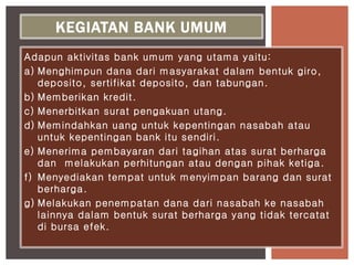 Adapun aktivitas bank umum yang utama yaitu:
a) Menghimpun dana dari masyarakat dalam bentuk giro,
deposito, sertifikat deposito, dan tabungan.
b) Memberikan kredit.
c) Menerbitkan surat pengakuan utang.
d) Memindahkan uang untuk kepentingan nasabah atau
untuk kepentingan bank itu sendiri.
e) Menerima pembayaran dari tagihan atas surat berharga
dan melakukan perhitungan atau dengan pihak ketiga.
f) Menyediakan tempat untuk menyimpan barang dan surat
berharga.
g) Melakukan penempatan dana dari nasabah ke nasabah
lainnya dalam bentuk surat berharga yang tidak tercatat
di bursa efek.
KEGIATAN BANK UMUM
 