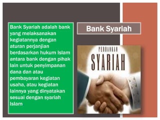 Bank Syariah adalah bank
yang melaksanakan
kegiatannya dengan
aturan perjanjian
berdasarkan hukum Islam
antara bank dengan pihak
lain untuk penyimpanan
dana dan atau
pembayaran kegiatan
usaha, atau kegiatan
lainnya yang dinyatakan
sesuai dengan syariah
Islam.
Bank Syariah
 