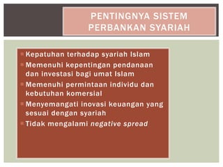 Kepatuhan terhadap syariah Islam
 Memenuhi kepentingan pendanaan
dan investasi bagi umat Islam
 Memenuhi permintaan individu dan
kebutuhan komersial
 Menyemangati inovasi keuangan yang
sesuai dengan syariah
 Tidak mengalami negative spread
PENTINGNYA SISTEM
PERBANKAN SYARIAH
 