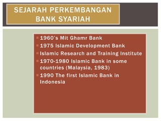  1960’s Mit Ghamr Bank
 1975 Islamic Development Bank
 Islamic Research and Training Institute
 1970-1980 Islamic Bank in some
countries (Malaysia, 1983)
 1990 The first Islamic Bank in
Indonesia
SEJARAH PERKEMBANGAN
BANK SYARIAH
 