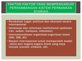  Perubahan Legal, political dan ekonomi secara
internasional
 Islamisasi dan reformasi institutional (pakistan
iran, sudan, malaysia, indonesia)
 Internasionalisasi organisasi-organisasi Islam
(OKI, IDB, dll)
 Respon internasional untuk memperoleh modal
/dana dari negara-negara Islam yang kaya
minyak (contoh: citibank, dll).
FAKTOR-FAKTOR YANG MEMPENGARUHI
PERKEMBANGAN SISTEM PERBANKAN
SYARIAH
 