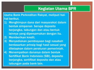 Usaha Bank Perkreditan Rakyat, meliputi hal-
hal berikut.
1) Menghimpun dana dari masyarakat dalam
bentuk simpanan berupa deposito
berjangka, tabungan dan atau bentuk
lainnya yang dipersamakan dengan itu.
2) Memberikan kredit.
3) Menyediakan pembiayaan bagi nasabah
berdasarkan prinsip bagi hasil sesuai yang
ditetapkan dalam peraturan pemerintah.
4) Menempatkan dananya dalam bentuk
Sertifikat Bank Indonesia (SBI), deposito
berjangka, sertifikat deposito dan atau
tabungan pada bank lain.
Kegiatan Utama BPR
 