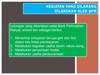 KEGIATAN YANG DILARANG
DILAKUKAN OLEH BPR
Larangan yang dikenakan pada Bank Perkreditan
Rakyat, antara lain sebagai berikut.
1. Menerima simpanan berupa giro dan ikut
dalam lalu lintas pembayaran.
2. Melakukan kegiatan usaha dalam valuta asing.
3. Melakukan penyertaan modal.
4. Melakukan usaha perasuransian
 