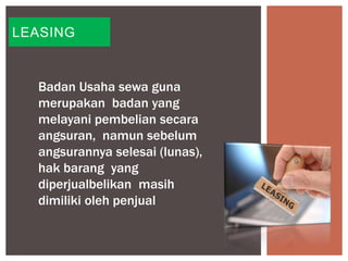 LEASING
Badan Usaha sewa guna
merupakan badan yang
melayani pembelian secara
angsuran, namun sebelum
angsurannya selesai (lunas),
hak barang yang
diperjualbelikan masih
dimiliki oleh penjual
 