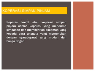 KOPERASI SIMPAN PINJAM
Koperasi kredit atau koperasi simpan
pinjam adalah koperasi yang menerima
simpanan dan memberikan pinjaman uang
kepada para anggota yang memerlukan
dengan syarat-syarat yang mudah dan
bunga ringan
 