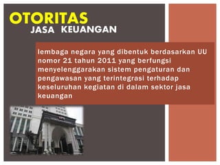 lembaga negara yang dibentuk berdasarkan UU
nomor 21 tahun 2011 yang berfungsi
menyelenggarakan sistem pengaturan dan
pengawasan yang terintegrasi terhadap
keseluruhan kegiatan di dalam sektor jasa
keuangan
OTORITAS
JASA KEUANGAN
 