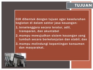 OJK dibentuk dengan tujuan agar keseluruhan
kegiatan di dalam sektor jasa keuangan:
1. terselenggara secara teratur, adil,
transparan, dan akuntabel
2. mampu mewujudkan sistem keuangan yang
tumbuh secara berkelanjutan dan stabil; dan
3. mampu melindungi kepentingan konsumen
dan masyarakat.
TUJUAN
 