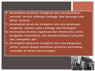 6. menetapkan peraturan mengenai tata cara penetapan
perintah tertulis terhadap Lembaga Jasa Keuangan dan
pihak tertentu;
7. menetapkan peraturan mengenai tata cara penetapan
pengelola statuter pada Lembaga Jasa Keuangan;
8. menetapkan struktur organisasi dan infrastruktur, serta
mengelola, memelihara, dan menatausahakan kekayaan
dan kewajiban; dan
9. menetapkan peraturan mengenai tata cara pengenaan
sanksi sesuai dengan ketentuan peraturan perundang-
undangan di sektor jasa keuangan.
 