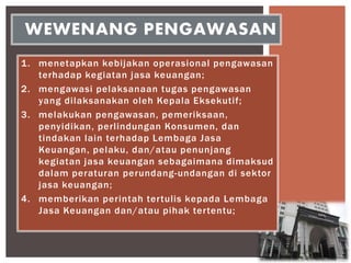 1. menetapkan kebijakan operasional pengawasan
terhadap kegiatan jasa keuangan;
2. mengawasi pelaksanaan tugas pengawasan
yang dilaksanakan oleh Kepala Eksekutif;
3. melakukan pengawasan, pemeriksaan,
penyidikan, perlindungan Konsumen, dan
tindakan lain terhadap Lembaga Jasa
Keuangan, pelaku, dan/atau penunjang
kegiatan jasa keuangan sebagaimana dimaksud
dalam peraturan perundang-undangan di sektor
jasa keuangan;
4. memberikan perintah tertulis kepada Lembaga
Jasa Keuangan dan/atau pihak tertentu;
WEWENANG PENGAWASAN
 