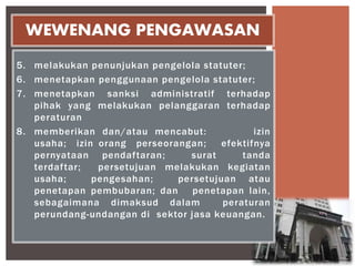 5. melakukan penunjukan pengelola statuter;
6. menetapkan penggunaan pengelola statuter;
7. menetapkan sanksi administratif terhadap
pihak yang melakukan pelanggaran terhadap
peraturan
8. memberikan dan/atau mencabut: izin
usaha; izin orang perseorangan; efektifnya
pernyataan pendaftaran; surat tanda
terdaftar; persetujuan melakukan kegiatan
usaha; pengesahan; persetujuan atau
penetapan pembubaran; dan penetapan lain,
sebagaimana dimaksud dalam peraturan
perundang-undangan di sektor jasa keuangan.
WEWENANG PENGAWASAN
 