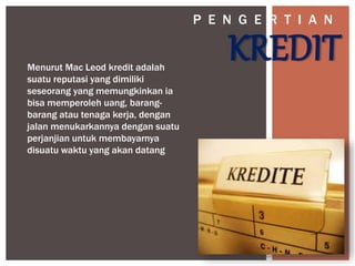 KREDITMenurut Mac Leod kredit adalah
suatu reputasi yang dimiliki
seseorang yang memungkinkan ia
bisa memperoleh uang, barang-
barang atau tenaga kerja, dengan
jalan menukarkannya dengan suatu
perjanjian untuk membayarnya
disuatu waktu yang akan datang
P E N G E R T I A N
 