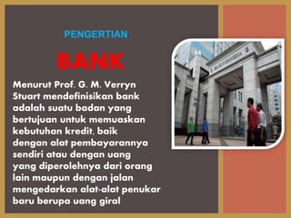 Menurut Prof. G. M. Verryn
Stuart mendefinisikan bank
adalah suatu badan yang
bertujuan untuk memuaskan
kebutuhan kredit, baik
dengan alat pembayarannya
sendiri atau dengan uang
yang diperolehnya dari orang
lain maupun dengan jalan
mengedarkan alat-alat penukar
baru berupa uang giral
PENGERTIAN
BANK
 