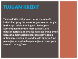 Tujuan dari kredit adalah untuk memenuhi
kebutuhan yang beraneka ragam sesuai dengan
harkatnya, selalu meningkat. Sedangkan
kemampuan manusia mempunyai suatu
batasan tertentu, memaksakan seseorang untuk
berusaha memperoleh bantuan permodalan
untuk pemenuhan hasrat dan cita-citanya guna
peningkatan usaha dan peningkatan daya guna
sesuatu barang/jasa.
TUJUAN KREDIT
 