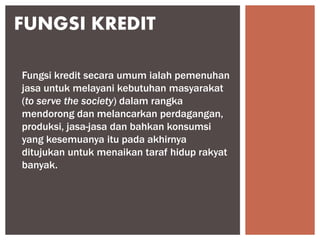 FUNGSI KREDIT
Fungsi kredit secara umum ialah pemenuhan
jasa untuk melayani kebutuhan masyarakat
(to serve the society) dalam rangka
mendorong dan melancarkan perdagangan,
produksi, jasa-jasa dan bahkan konsumsi
yang kesemuanya itu pada akhirnya
ditujukan untuk menaikan taraf hidup rakyat
banyak.
 