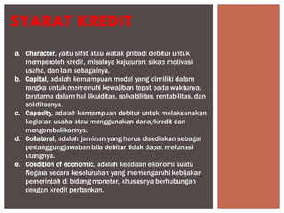 SYARAT KREDIT
a. Character, yaitu sifat atau watak pribadi debitur untuk
memperoleh kredit, misalnya kejujuran, sikap motivasi
usaha, dan lain sebagainya.
b. Capital, adalah kemampuan modal yang dimiliki dalam
rangka untuk memenuhi kewajiban tepat pada waktunya,
terutama dalam hal likuiditas, solvabilitas, rentabilitas, dan
soliditasnya.
c. Capacity, adalah kemampuan debitur untuk melaksanakan
kegiatan usaha atau menggunakan dana/kredit dan
mengembalikannya.
d. Collateral, adalah jaminan yang harus disediakan sebagai
pertanggungjawaban bila debitur tidak dapat melunasi
utangnya.
e. Condition of economic, adalah keadaan ekonomi suatu
Negara secara keseluruhan yang memengaruhi kebijakan
pemerintah di bidang moneter, khususnya berhubungan
dengan kredit perbankan.
 