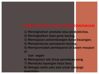 1) Meningkatkan produksi atau produktivitas.
2) Meningkatkan daya guna barang.
3) Memajukan perkembangan dunia keuangan.
4) Memperlancar pemasaran barang.
5) Mempermudah pembayaran di dalam maupun
di
luar negeri
6) Memajukan lalu lintas peredaran uang.
7) Membuka lapangan kerja baru.
8) Sebagai salah satu alat untuk menjaga
kestabilan
PERAN KREDIT DALAM PEREKONOMIAN
 