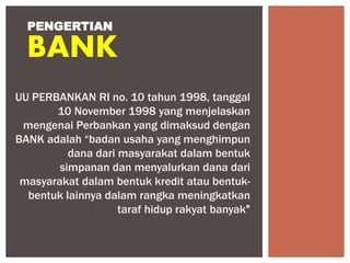 UU PERBANKAN RI no. 10 tahun 1998, tanggal
10 November 1998 yang menjelaskan
mengenai Perbankan yang dimaksud dengan
BANK adalah “badan usaha yang menghimpun
dana dari masyarakat dalam bentuk
simpanan dan menyalurkan dana dari
masyarakat dalam bentuk kredit atau bentuk-
bentuk lainnya dalam rangka meningkatkan
taraf hidup rakyat banyak”
PENGERTIAN
BANK
 