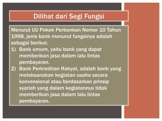 Menurut UU Pokok Perbankan Nomor 10 Tahun
1998, jenis bank menurut fungsinya adalah
sebagai berikut.
1) Bank umum, yaitu bank yang dapat
memberikan jasa dalam lalu lintas
pembayaran.
2) Bank Perkreditan Rakyat, adalah bank yang
melaksanakan kegiatan usaha secara
konvensional atau berdasarkan prinsip
syariah yang dalam kegiatannya tidak
memberikan jasa dalam lalu lintas
pembayaran.
Dilihat dari Segi Fungsi
 