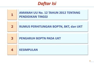 Daftar Isi
1
2
AMANAH UU No. 12 TAHUN 2012 TENTANG
PENDIDIKAN TINGGI
RUMUS PERHITUNGAN BOPTN, BKT, dan UKT
2
3 PENGARUH BOPTN PADA UKT
4 KESIMPULAN
 