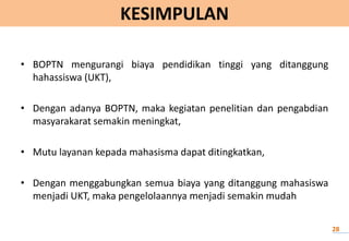 KESIMPULAN
• BOPTN mengurangi biaya pendidikan tinggi yang ditanggung
hahassiswa (UKT),
• Dengan adanya BOPTN, maka kegiatan penelitian dan pengabdian
masyarakarat semakin meningkat,
• Mutu layanan kepada mahasisma dapat ditingkatkan,
• Dengan menggabungkan semua biaya yang ditanggung mahasiswa
menjadi UKT, maka pengelolaannya menjadi semakin mudah
28
 