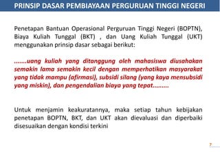 PRINSIP DASAR PEMBIAYAAN PERGURUAN TINGGI NEGERI
7
Penetapan Bantuan Operasional Perguruan Tinggi Negeri (BOPTN),
Biaya Kuliah Tunggal (BKT) , dan Uang Kuliah Tunggal (UKT)
menggunakan prinsip dasar sebagai berikut:
.......uang kuliah yang ditanggung oleh mahasiswa diusahakan
semakin lama semakin kecil dengan memperhatikan masyarakat
yang tidak mampu (afirmasi), subsidi silang (yang kaya mensubsidi
yang miskin), dan pengendalian biaya yang tepat.........
Untuk menjamin keakuratannya, maka setiap tahun kebijakan
penetapan BOPTN, BKT, dan UKT akan dievaluasi dan diperbaiki
disesuaikan dengan kondisi terkini
 