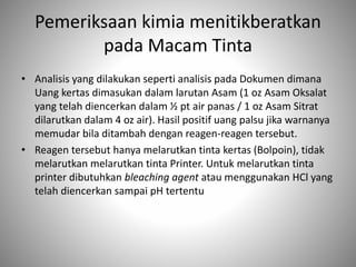 Pemeriksaan kimia menitikberatkan
pada Macam Tinta
• Analisis yang dilakukan seperti analisis pada Dokumen dimana
Uang kertas dimasukan dalam larutan Asam (1 oz Asam Oksalat
yang telah diencerkan dalam ½ pt air panas / 1 oz Asam Sitrat
dilarutkan dalam 4 oz air). Hasil positif uang palsu jika warnanya
memudar bila ditambah dengan reagen-reagen tersebut.
• Reagen tersebut hanya melarutkan tinta kertas (Bolpoin), tidak
melarutkan melarutkan tinta Printer. Untuk melarutkan tinta
printer dibutuhkan bleaching agent atau menggunakan HCl yang
telah diencerkan sampai pH tertentu
 