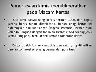 Pemeriksaan kimia menitikberatkan
pada Macam Kertas
• Kita tahu bahwa uang kertas terbuat 100% dari kapas
karena harus tahan ditarik-tarik. Bahan uang kertas ini
didatangkan dari luar negeri (Inggris, Perancis, Jerman atau
Belanda) lengkap dengan tanda air (water mark) sedang jenis
kertas uang palsu terbuat dari kertas / campuran kertas
• Kertas adalah bahan yang tipis dan rata, yang dihasilkan
dengan kompresi seratyang berasal dari pulp kayu
 