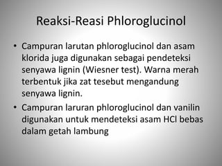 Reaksi-Reasi Phloroglucinol
• Campuran larutan phloroglucinol dan asam
klorida juga digunakan sebagai pendeteksi
senyawa lignin (Wiesner test). Warna merah
terbentuk jika zat tesebut mengandung
senyawa lignin.
• Campuran laruran phloroglucinol dan vanilin
digunakan untuk mendeteksi asam HCl bebas
dalam getah lambung
 