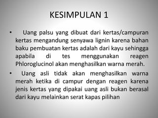 KESIMPULAN 1
• Uang palsu yang dibuat dari kertas/campuran
kertas mengandung senyawa lignin karena bahan
baku pembuatan kertas adalah dari kayu sehingga
apabila di tes menggunakan reagen
Phloroglucinol akan menghasilkan warna merah.
• Uang asli tidak akan menghasilkan warna
merah ketika di campur dengan reagen karena
jenis kertas yang dipakai uang asli bukan berasal
dari kayu melainkan serat kapas pilihan
 