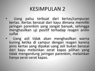 KESIMPULAN 2
• Uang palsu terbuat dari kertas/campuran
kertas. Kertas berasal dari kayu dimana memiliki
jaringan parenkim yang sangat banyak, sehingga
menghasilkan uji positif terhadap reagen anilin
sulfat
• Uang asli tidak akan menghasilkan warna
kuning ketika di campur dengan reagen karena
jenis kertas yang dipakai uang asli bukan berasal
dari kayu melainkan serat kapas pilihan yang
tidak mengandung jaringan parenkim, melainkan
hanya serat-serat kapas.
 