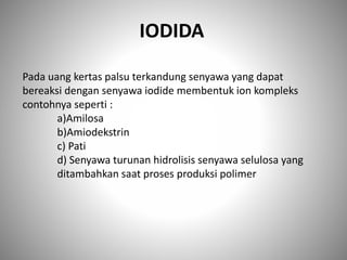 Pada uang kertas palsu terkandung senyawa yang dapat
bereaksi dengan senyawa iodide membentuk ion kompleks
contohnya seperti :
a)Amilosa
b)Amiodekstrin
c) Pati
d) Senyawa turunan hidrolisis senyawa selulosa yang
ditambahkan saat proses produksi polimer
IODIDA
 