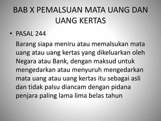 BAB X PEMALSUAN MATA UANG DAN
UANG KERTAS
• PASAL 244
Barang siapa meniru atau memalsukan mata
uang atau uang kertas yang dikeluarkan oleh
Negara atau Bank, dengan maksud untuk
mengedarkan atau menyuruh mengedarkan
mata uang atau uang kertas itu sebagai asli
dan tidak palsu diancam dengan pidana
penjara paling lama lima belas tahun
 
