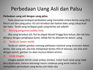 Perbedaan Uang Asli dan Palsu
Perbedaan uang asli dengan uang palsu
Pada dasarnya terdapat perbedaan yang mencolok antara kertas uang (KU)
Peruri asli dan yang palsu. KU asli tersebut dari bahan baku yang cukup kuat
dan kaku. Tanda yang terdapat pada uang kertas asli adalah:
1) Benang pengaman (safety line).
Jika uang tersebut asli, foil itu dapat dicukil hingga bisa keluar, dan tak bisa
dihapus dengan penghapus karet, sebab foil itu ditanam ke dalam uang.
2) Tanda air (water mark).
Tanda air adalah gambar seorang pahlawan nasional yang tertanam dalam
kertas. Jika uang asli, jika kita melapiskan kertas HVS di atasnya, lalu kita arsir
dengan pensil, gambar itu akan muncul dalam arsiran.
3) Cetak intaglio.
Intaglio adalah tehnik cetak embos (timbul. Inilah hasil cetak yang tidak
bisa dipalsukan, karena teknologi mesin cetaknya yang amat mahal. Ini
menjadikan permukaan uang kertas asli tidak rata
 