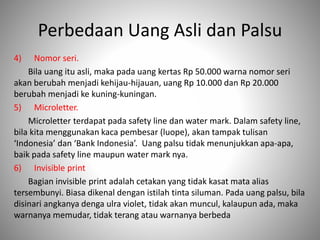 Perbedaan Uang Asli dan Palsu
4) Nomor seri.
Bila uang itu asli, maka pada uang kertas Rp 50.000 warna nomor seri
akan berubah menjadi kehijau-hijauan, uang Rp 10.000 dan Rp 20.000
berubah menjadi ke kuning-kuningan.
5) Microletter.
Microletter terdapat pada safety line dan water mark. Dalam safety line,
bila kita menggunakan kaca pembesar (luope), akan tampak tulisan
‘Indonesia’ dan ‘Bank Indonesia’. Uang palsu tidak menunjukkan apa-apa,
baik pada safety line maupun water mark nya.
6) Invisible print
Bagian invisible print adalah cetakan yang tidak kasat mata alias
tersembunyi. Biasa dikenal dengan istilah tinta siluman. Pada uang palsu, bila
disinari angkanya denga ulra violet, tidak akan muncul, kalaupun ada, maka
warnanya memudar, tidak terang atau warnanya berbeda
 