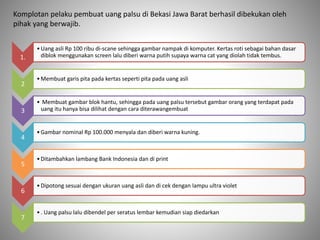 1.
•Uang asli Rp 100 ribu di-scane sehingga gambar nampak di komputer. Kertas roti sebagai bahan dasar
diblok menggunakan screen lalu diberi warna putih supaya warna cat yang diolah tidak tembus.
2
•Membuat garis pita pada kertas seperti pita pada uang asli
3
• Membuat gambar blok hantu, sehingga pada uang palsu tersebut gambar orang yang terdapat pada
uang itu hanya bisa dilihat dengan cara diterawangembuat
4
•Gambar nominal Rp 100.000 menyala dan diberi warna kuning.
5
•Ditambahkan lambang Bank Indonesia dan di print
6
•Dipotong sesuai dengan ukuran uang asli dan di cek dengan lampu ultra violet
7
•. Uang palsu lalu dibendel per seratus lembar kemudian siap diedarkan
Komplotan pelaku pembuat uang palsu di Bekasi Jawa Barat berhasil dibekukan oleh
pihak yang berwajib.
 