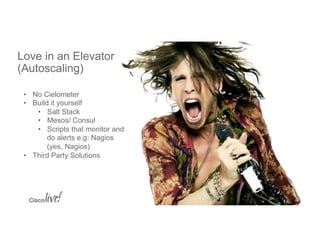 © 2015 Cisco and/or its affiliates. All rights reserved. Cisco PublicBRKCLD-1003 8
Love in an Elevator
(Autoscaling)
•  No Cielometer
•  Build it yourself
•  Salt Stack
•  Mesos/ Consul
•  Scripts that monitor and
do alerts e.g: Nagios
(yes, Nagios)
•  Third Party Solutions
 