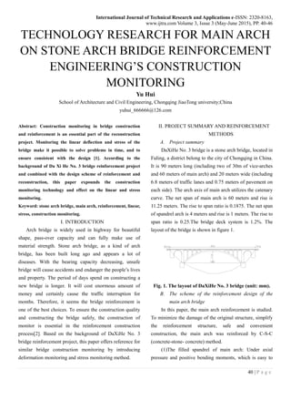 International Journal of Technical Research and Applications e-ISSN: 2320-8163,
www.ijtra.com Volume 3, Issue 3 (May-June 2015), PP. 40-46
40 | P a g e
TECHNOLOGY RESEARCH FOR MAIN ARCH
ON STONE ARCH BRIDGE REINFORCEMENT
ENGINEERING’S CONSTRUCTION
MONITORING
Yu Hui
School of Architecture and Civil Engineering, Chongqing JiaoTong university;China
yuhui_666666@126.com
Abstract: Construction monitoring in bridge construction
and reinforcement is an essential part of the reconstruction
project. Monitoring the linear deflection and stress of the
bridge make it possible to solve problems in time, and to
ensure consistent with the design [1]. According to the
background of Da Xi He No. 3 bridge reinforcement project
and combined with the design scheme of reinforcement and
reconstruction, this paper expounds the construction
monitoring technology and effect on the linear and stress
monitoring.
Keyword: stone arch bridge, main arch, reinforcement, linear,
stress, construction monitoring.
I. INTRODUCTION
Arch bridge is widely used in highway for beautiful
shape, pass-over capacity and can fully make use of
material strength. Stone arch bridge, as a kind of arch
bridge, has been built long ago and appears a lot of
diseases. With the bearing capacity decreasing, unsafe
bridge will cause accidents and endanger the people’s lives
and property. The period of days spend on constructing a
new bridge is longer. It will cost enormous amount of
money and certainly cause the traffic interruption for
months. Therefore, it seems the bridge reinforcement is
one of the best choices. To ensure the construction quality
and constructing the bridge safely, the construction of
monitor is essential in the reinforcement construction
process[2]. Based on the background of DaXiHe No. 3
bridge reinforcement project, this paper offers reference for
similar bridge construction monitoring by introducing
deformation monitoring and stress monitoring method.
II. PROJECT SUMMARY AND REINFORCEMENT
METHODS
A. Project summary
DaXiHe No. 3 bridge is a stone arch bridge, located in
Fuling, a district belong to the city of Chongqing in China.
It is 90 meters long (including two of 30m of vice-arches
and 60 meters of main arch) and 20 meters wide (including
6.8 meters of traffic lanes and 0.75 meters of pavement on
each side). The arch axis of main arch utilizes the catenary
curve. The net span of main arch is 60 meters and rise is
11.25 meters. The rise to span ratio is 0.1875. The net span
of spandrel arch is 4 meters and rise is 1 meters. The rise to
span ratio is 0.25.The bridge deck system is 1.2%. The
layout of the bridge is shown in figure 1.
Fig. 1. The layout of DaXiHe No. 3 bridge (unit: mm).
B. The scheme of the reinforcement design of the
main arch bridge
In this paper, the main arch reinforcement is studied.
To minimize the damage of the original structure, simplify
the reinforcement structure, safe and convenient
construction, the main arch was reinforced by C-S-C
(concrete-stone- concrete) method.
(1)The filled spandrel of main arch: Under axial
pressure and positive bending moments, which is easy to
 