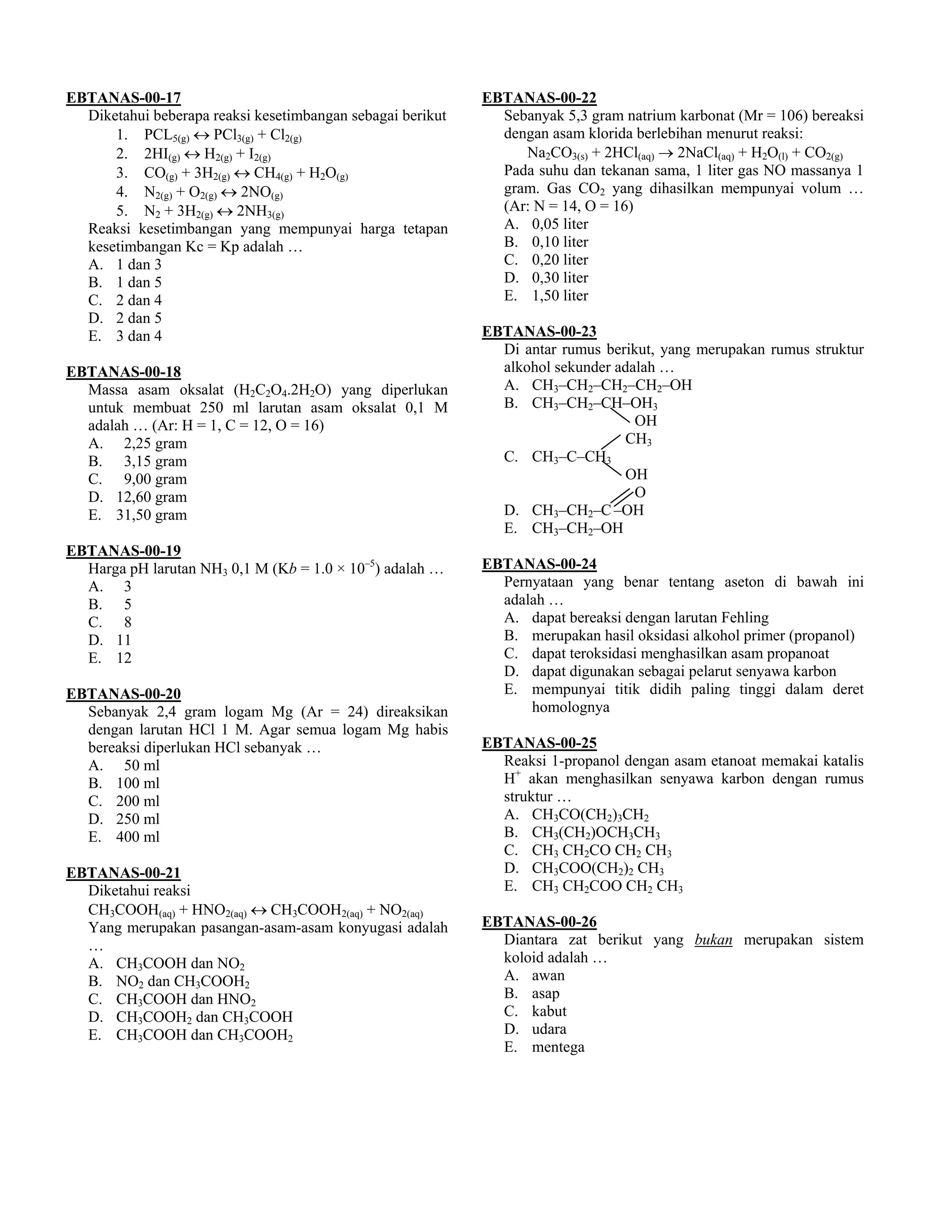 EBTANAS-00-17                                               EBTANAS-00-22
  Diketahui beberapa reaksi kesetimbangan sebagai berikut     Sebanyak 5,3 gram natrium karbonat (Mr = 106) bereaksi
      1. PCL5(g) ↔ PCl3(g) + Cl2(g)                           dengan asam klorida berlebihan menurut reaksi:
      2. 2HI(g) ↔ H2(g) + I2(g)                                  Na2CO3(s) + 2HCl(aq) → 2NaCl(aq) + H2O(l) + CO2(g)
      3. CO(g) + 3H2(g) ↔ CH4(g) + H2O(g)                     Pada suhu dan tekanan sama, 1 liter gas NO massanya 1
      4. N2(g) + O2(g) ↔ 2NO(g)                               gram. Gas CO2 yang dihasilkan mempunyai volum …
      5. N2 + 3H2(g) ↔ 2NH3(g)                                (Ar: N = 14, O = 16)
  Reaksi kesetimbangan yang mempunyai harga tetapan           A. 0,05 liter
  kesetimbangan Kc = Kp adalah …                              B. 0,10 liter
  A. 1 dan 3                                                  C. 0,20 liter
  B. 1 dan 5                                                  D. 0,30 liter
  C. 2 dan 4                                                  E. 1,50 liter
  D. 2 dan 5
  E. 3 dan 4                                                EBTANAS-00-23
                                                              Di antar rumus berikut, yang merupakan rumus struktur
EBTANAS-00-18                                                 alkohol sekunder adalah …
  Massa asam oksalat (H2C2O4.2H2O) yang diperlukan            A. CH3–CH2–CH2–CH2–OH
  untuk membuat 250 ml larutan asam oksalat 0,1 M             B. CH3–CH2–CH–OH3
  adalah … (Ar: H = 1, C = 12, O = 16)                                            OH
  A. 2,25 gram                                                                  CH3
  B. 3,15 gram                                                C. CH3–C–CH3
  C. 9,00 gram                                                                  OH
  D. 12,60 gram                                                                   O
  E. 31,50 gram                                               D. CH3–CH2–C –OH
                                                              E. CH3–CH2–OH
EBTANAS-00-19
  Harga pH larutan NH3 0,1 M (Kb = 1.0 × 10–5) adalah …     EBTANAS-00-24
  A. 3                                                        Pernyataan yang benar tentang aseton di bawah ini
  B. 5                                                        adalah …
  C. 8                                                        A. dapat bereaksi dengan larutan Fehling
  D. 11                                                       B. merupakan hasil oksidasi alkohol primer (propanol)
  E. 12                                                       C. dapat teroksidasi menghasilkan asam propanoat
                                                              D. dapat digunakan sebagai pelarut senyawa karbon
EBTANAS-00-20                                                 E. mempunyai titik didih paling tinggi dalam deret
  Sebanyak 2,4 gram logam Mg (Ar = 24) direaksikan                homolognya
  dengan larutan HCl 1 M. Agar semua logam Mg habis
  bereaksi diperlukan HCl sebanyak …                        EBTANAS-00-25
  A. 50 ml                                                    Reaksi 1-propanol dengan asam etanoat memakai katalis
  B. 100 ml                                                   H+ akan menghasilkan senyawa karbon dengan rumus
  C. 200 ml                                                   struktur …
  D. 250 ml                                                   A. CH3CO(CH2)3CH2
  E. 400 ml                                                   B. CH3(CH2)OCH3CH3
                                                              C. CH3 CH2CO CH2 CH3
EBTANAS-00-21                                                 D. CH3COO(CH2)2 CH3
  Diketahui reaksi                                            E. CH3 CH2COO CH2 CH3
  CH3COOH(aq) + HNO2(aq) ↔ CH3COOH2(aq) + NO2(aq)
  Yang merupakan pasangan-asam-asam konyugasi adalah        EBTANAS-00-26
  …                                                           Diantara zat berikut yang bukan merupakan sistem
  A. CH3COOH dan NO2                                          koloid adalah …
  B. NO2 dan CH3COOH2                                         A. awan
  C. CH3COOH dan HNO2                                         B. asap
  D. CH3COOH2 dan CH3COOH                                     C. kabut
  E. CH3COOH dan CH3COOH2                                     D. udara
                                                              E. mentega
 
