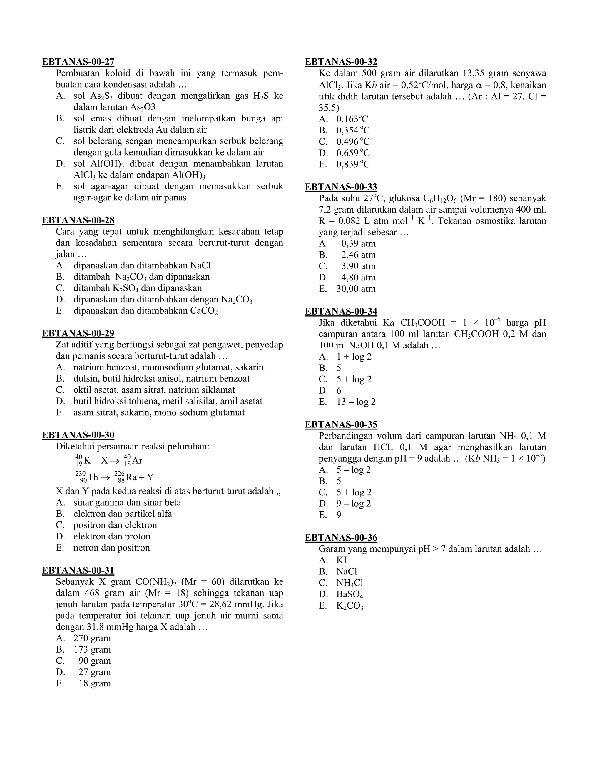 EBTANAS-00-27                                                   EBTANAS-00-32
  Pembuatan koloid di bawah ini yang termasuk pem-                Ke dalam 500 gram air dilarutkan 13,35 gram senyawa
  buatan cara kondensasi adalah …                                 AlCl3. Jika Kb air = 0,52oC/mol, harga α = 0,8, kenaikan
  A. sol As2S3 dibuat dengan mengalirkan gas H2S ke               titik didih larutan tersebut adalah … (Ar : Al = 27, Cl =
      dalam larutan As2O3                                         35,5)
  B. sol emas dibuat dengan melompatkan bunga api                 A. 0,163oC
      listrik dari elektroda Au dalam air                         B. 0,354 oC
  C. sol belerang sengan mencampurkan serbuk belerang             C. 0,496 oC
      dengan gula kemudian dimasukkan ke dalam air                D. 0,659 oC
  D. sol Al(OH)3 dibuat dengan menambahkan larutan                E. 0,839 oC
      AlCl3 ke dalam endapan Al(OH)3
  E. sol agar-agar dibuat dengan memasukkan serbuk              EBTANAS-00-33
      agar-agar ke dalam air panas                                Pada suhu 27oC, glukosa C6H12O6 (Mr = 180) sebanyak
                                                                  7,2 gram dilarutkan dalam air sampai volumenya 400 ml.
EBTANAS-00-28                                                     R = 0,082 L atm mol–1 K–1. Tekanan osmostika larutan
  Cara yang tepat untuk menghilangkan kesadahan tetap             yang terjadi sebesar …
  dan kesadahan sementara secara berurut-turut dengan             A. 0,39 atm
  jalan …                                                         B. 2,46 atm
  A. dipanaskan dan ditambahkan NaCl                              C. 3,90 atm
  B. ditambah Na2CO3 dan dipanaskan                               D. 4,80 atm
  C. ditambah K2SO4 dan dipanaskan                                E. 30,00 atm
  D. dipanaskan dan ditambahkan dengan Na2CO3
  E. dipanaskan dan ditambahkan CaCO2                           EBTANAS-00-34
                                                                  Jika diketahui Ka CH3COOH = 1 × 10–5 harga pH
EBTANAS-00-29                                                     campuran antara 100 ml larutan CH3COOH 0,2 M dan
  Zat aditif yang berfungsi sebagai zat pengawet, penyedap        100 ml NaOH 0,1 M adalah …
  dan pemanis secara berturut-turut adalah …                      A. 1 + log 2
  A. natrium benzoat, monosodium glutamat, sakarin                B. 5
  B. dulsin, butil hidroksi anisol, natrium benzoat               C. 5 + log 2
  C. oktil asetat, asam sitrat, natrium siklamat                  D. 6
  D. butil hidroksi toluena, metil salisilat, amil asetat         E. 13 – log 2
  E. asam sitrat, sakarin, mono sodium glutamat
                                                                EBTANAS-00-35
EBTANAS-00-30                                                     Perbandingan volum dari campuran larutan NH3 0,1 M
  Diketahui persamaan reaksi peluruhan:                           dan larutan HCL 0,1 M agar menghasilkan larutan
      19 K + X → 18 Ar
      40          40                                              penyangga dengan pH = 9 adalah … (Kb NH3 = 1 × 10–5)
                                                                  A. 5 – log 2
        230
             → 226 Ra + Y
         90 Th   88                                               B. 5
   X dan Y pada kedua reaksi di atas berturut-turut adalah ,,     C. 5 + log 2
   A. sinar gamma dan sinar beta                                  D. 9 – log 2
   B. elektron dan partikel alfa                                  E. 9
   C. positron dan elektron
   D. elektron dan proton                                       EBTANAS-00-36
   E. netron dan positron                                         Garam yang mempunyai pH > 7 dalam larutan adalah …
                                                                  A. KI
EBTANAS-00-31                                                     B. NaCl
  Sebanyak X gram CO(NH2)2 (Mr = 60) dilarutkan ke                C. NH4Cl
  dalam 468 gram air (Mr = 18) sehingga tekanan uap               D. BaSO4
  jenuh larutan pada temperatur 30oC = 28,62 mmHg. Jika           E. K2CO3
  pada temperatur ini tekanan uap jenuh air murni sama
  dengan 31,8 mmHg harga X adalah …
  A. 270 gram
  B. 173 gram
  C. 90 gram
  D. 27 gram
  E. 18 gram
 